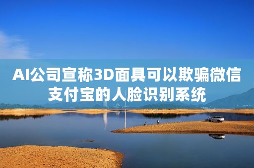 AI公司宣称3D面具可以欺骗微信支付宝的人脸识别系统