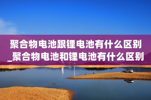 聚合物电池跟锂电池有什么区别_聚合物电池和锂电池有什么区别