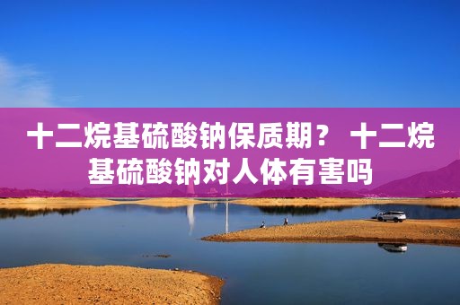 十二烷基硫酸钠保质期？ 十二烷基硫酸钠对人体有害吗