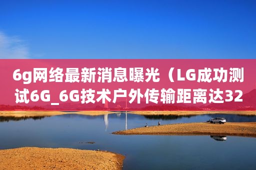 6g网络最新消息曝光（LG成功测试6G_6G技术户外传输距离达320米）