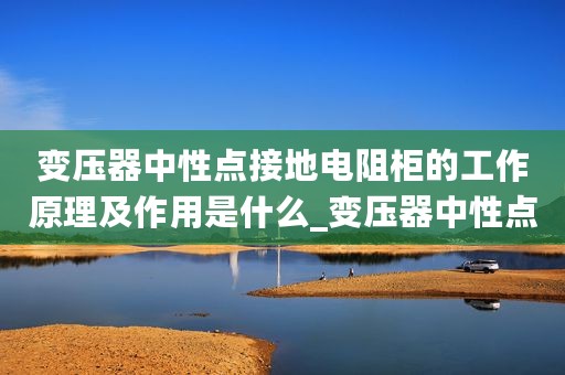 变压器中性点接地电阻柜的工作原理及作用是什么_变压器中性点接地电阻柜的工作原理及作用
