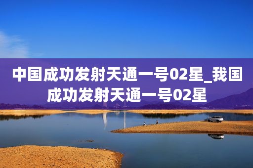 中国成功发射天通一号02星_我国成功发射天通一号02星