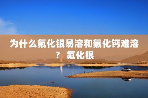 为什么氟化银易溶和氟化钙难溶？ 氟化银
