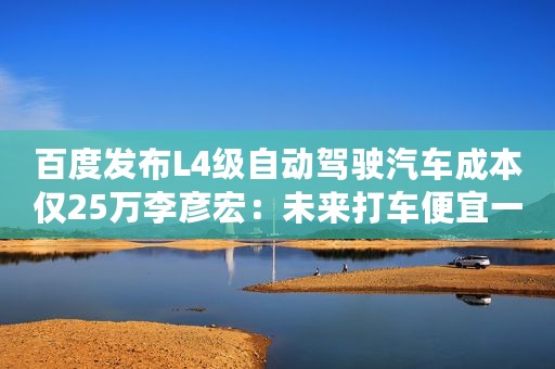 百度发布L4级自动驾驶汽车成本仅25万李彦宏：未来打车便宜一半