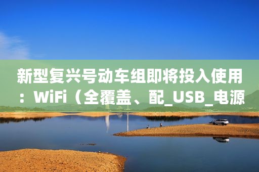 新型复兴号动车组即将投入使用：WiFi（全覆盖、配_USB_电源插口）