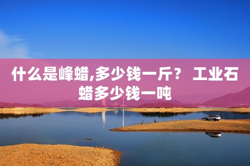 什么是峰蜡,多少钱一斤？ 工业石蜡多少钱一吨