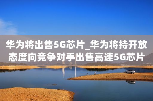 华为将出售5G芯片_华为将持开放态度向竞争对手出售高速5G芯片