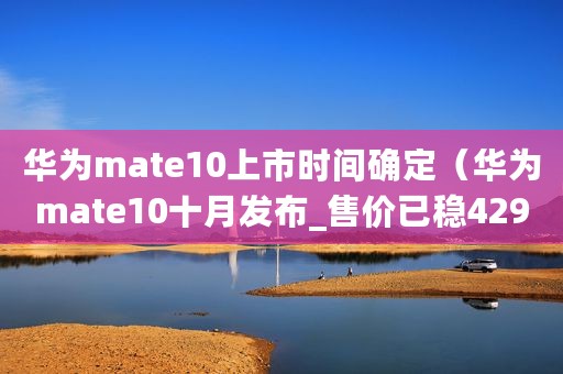 华为mate10上市时间确定（华为mate10十月发布_售价已稳4299起_华为p10降价让路_等新还是买旧）