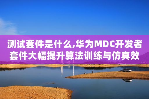测试套件是什么,华为MDC开发者套件大幅提升算法训练与仿真效率