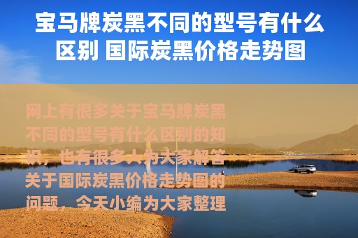 宝马牌炭黑不同的型号有什么区别 国际炭黑价格走势图