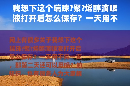 我想下这个瑞珠?聚?烯醇滴眼液打开后怎么保存？一天用不完一支，那第二天还可以用吗？ 聚乙烯醇滴眼液保质期