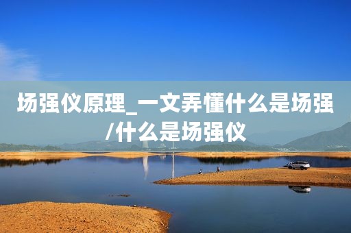 场强仪原理_一文弄懂什么是场强/什么是场强仪