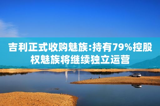 吉利正式收购魅族:持有79%控股权魅族将继续独立运营