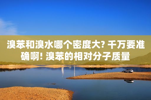 溴苯和溴水哪个密度大? 千万要准确啊! 溴苯的相对分子质量