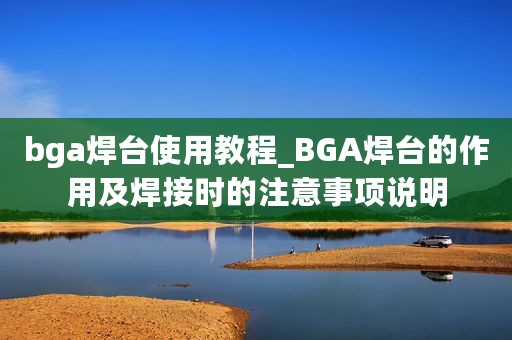 bga焊台使用教程_BGA焊台的作用及焊接时的注意事项说明