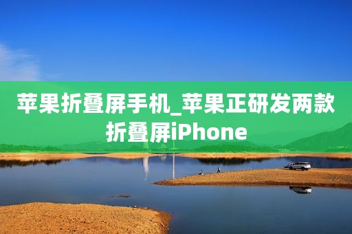 苹果折叠屏手机_苹果正研发两款折叠屏iPhone