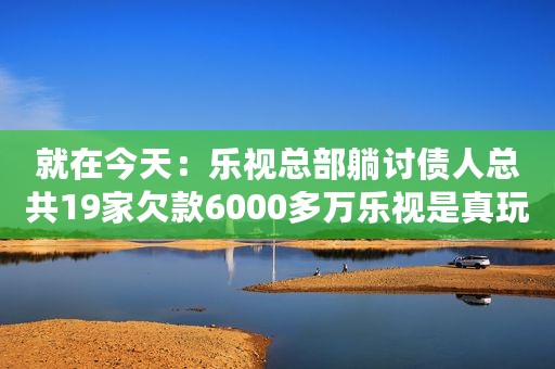 就在今天：乐视总部躺讨债人总共19家欠款6000多万乐视是真玩不下去了