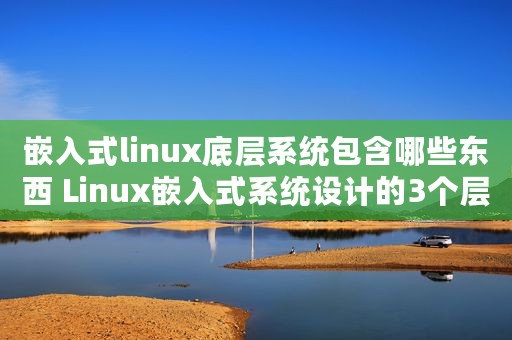 嵌入式linux底层系统包含哪些东西 Linux嵌入式系统设计的3个层次