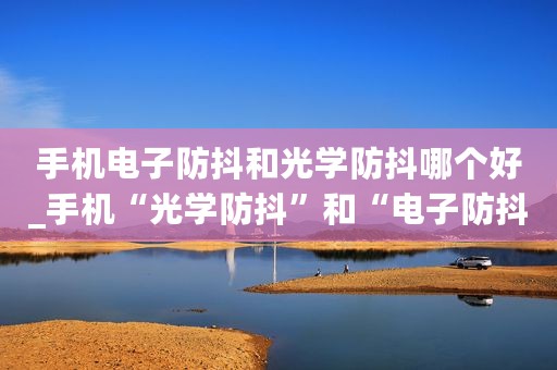 手机电子防抖和光学防抖哪个好_手机“光学防抖”和“电子防抖”的区别