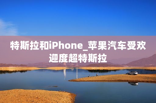 特斯拉和iPhone_苹果汽车受欢迎度超特斯拉