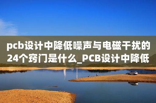 pcb设计中降低噪声与电磁干扰的24个窍门是什么_PCB设计中降低噪声与电磁干扰的24个窍门