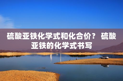 硫酸亚铁化学式和化合价？ 硫酸亚铁的化学式书写