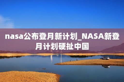 nasa公布登月新计划_NASA新登月计划硬扯中国