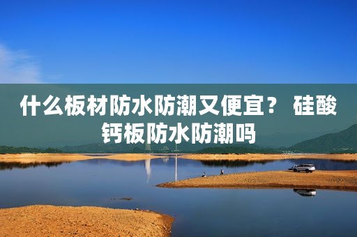 什么板材防水防潮又便宜？ 硅酸钙板防水防潮吗