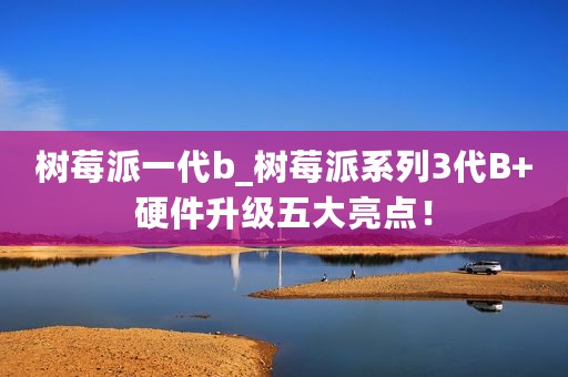 树莓派一代b_树莓派系列3代B+硬件升级五大亮点！