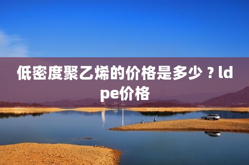 低密度聚乙烯的价格是多少 ? ldpe价格