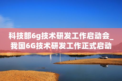 科技部6g技术研发工作启动会_我国6G技术研发工作正式启动