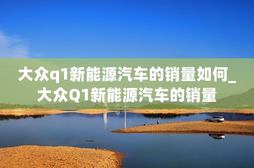 大众q1新能源汽车的销量如何_大众Q1新能源汽车的销量