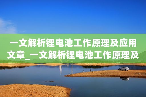 一文解析锂电池工作原理及应用文章_一文解析锂电池工作原理及应用