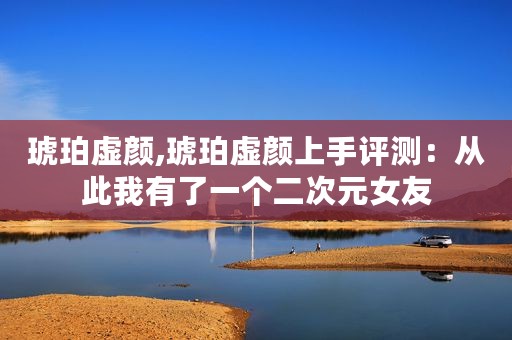 琥珀虚颜,琥珀虚颜上手评测：从此我有了一个二次元女友