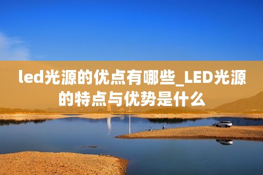 led光源的优点有哪些_LED光源的特点与优势是什么