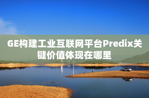 GE构建工业互联网平台Predix关键价值体现在哪里
