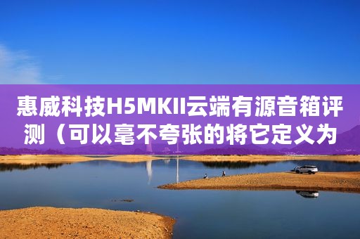 惠威科技H5MKII云端有源音箱评测（可以毫不夸张的将它定义为潜力无限的好音箱）