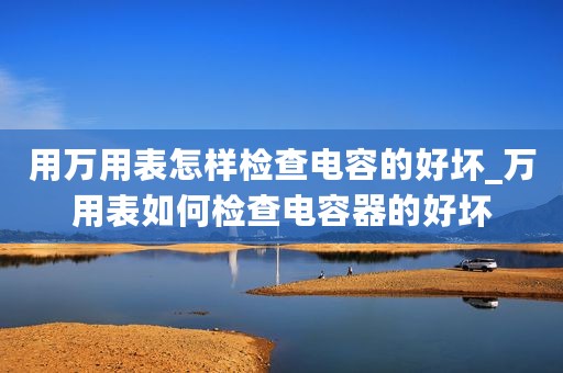 用万用表怎样检查电容的好坏_万用表如何检查电容器的好坏