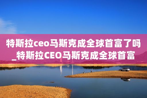 特斯拉ceo马斯克成全球首富了吗_特斯拉CEO马斯克成全球首富