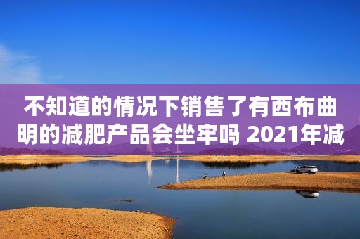不知道的情况下销售了有西布曲明的减肥产品会坐牢吗 2021年减肥药黑名单