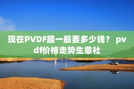 现在PVDF膜一般要多少钱？ pvdf价格走势生意社
