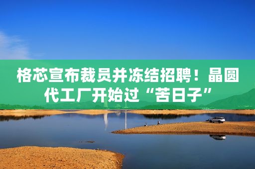 格芯宣布裁员并冻结招聘！晶圆代工厂开始过“苦日子”