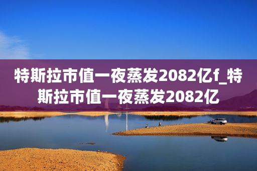 特斯拉市值一夜蒸发2082亿f_特斯拉市值一夜蒸发2082亿