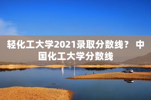 轻化工大学2021录取分数线？ 中国化工大学分数线