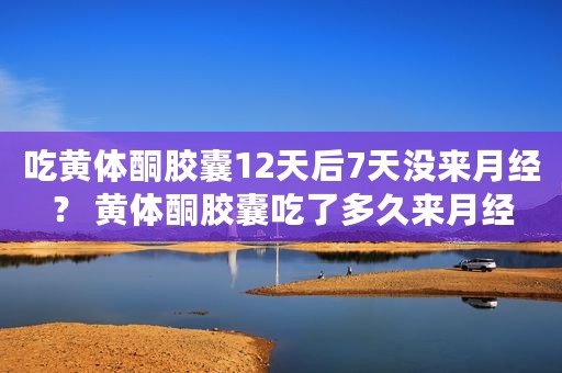 吃黄体酮胶囊12天后7天没来月经？ 黄体酮胶囊吃了多久来月经