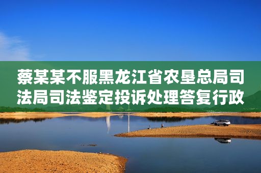 蔡某某不服黑龙江省农垦总局司法局司法鉴定投诉处理答复行政复议案