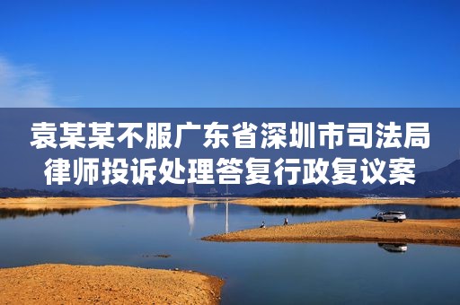 袁某某不服广东省深圳市司法局律师投诉处理答复行政复议案
