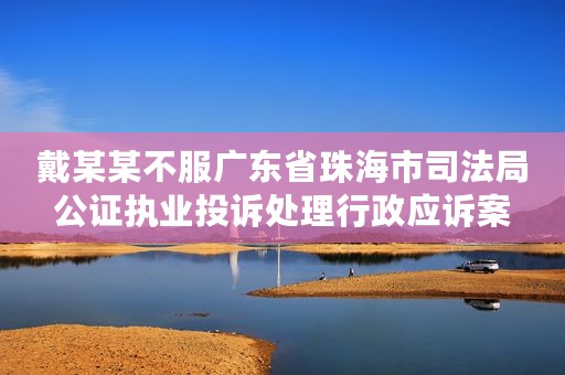 戴某某不服广东省珠海市司法局公证执业投诉处理行政应诉案