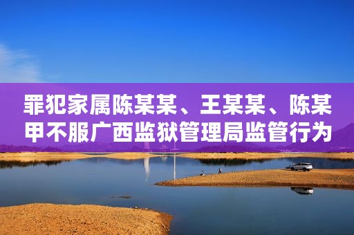 罪犯家属陈某某、王某某、陈某甲不服广西监狱管理局监管行为及国家赔偿行政应诉案
