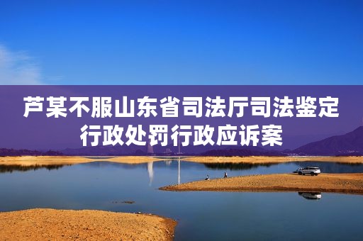 芦某不服山东省司法厅司法鉴定行政处罚行政应诉案
